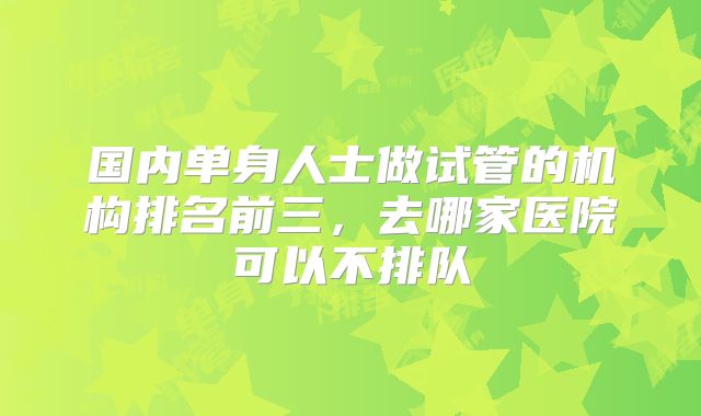 国内单身人士做试管的机构排名前三,去哪家医院可以不排队
