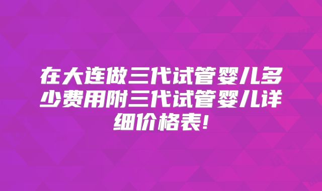 在大连做三代试管婴儿多少费用附三代试管婴儿详细价格表!