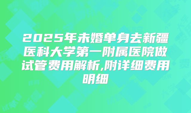 2025年未婚单身去新疆医科大学第一附属医院做试管费用解析,附详细费用明细