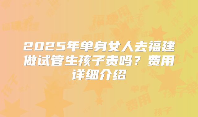 2025年单身女人去福建做试管生孩子贵吗？费用详细介绍