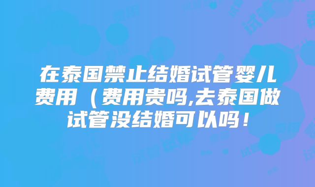 在泰国禁止结婚试管婴儿费用(费用贵吗,去泰国做试管没结婚可以吗!