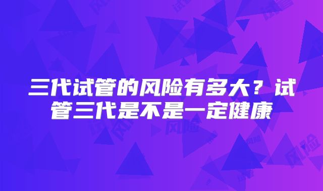 三代试管的风险有多大？试管三代是不是一定健康