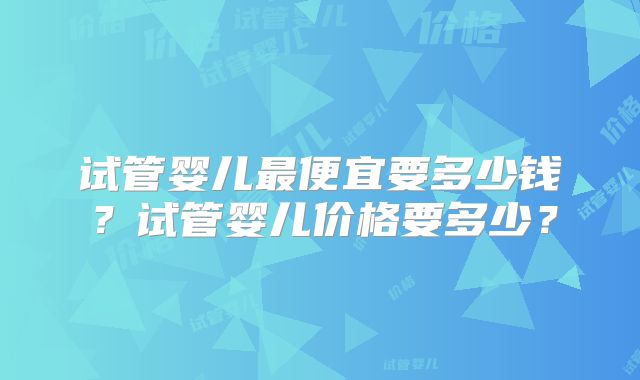 试管婴儿最便宜要多少钱？试管婴儿价格要多少？