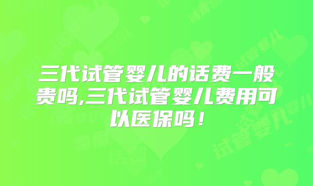 三代试管婴儿的话费一般贵吗,三代试管婴儿费用可以医保吗！