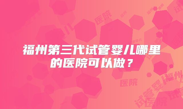 福州第三代试管婴儿哪里的医院可以做？