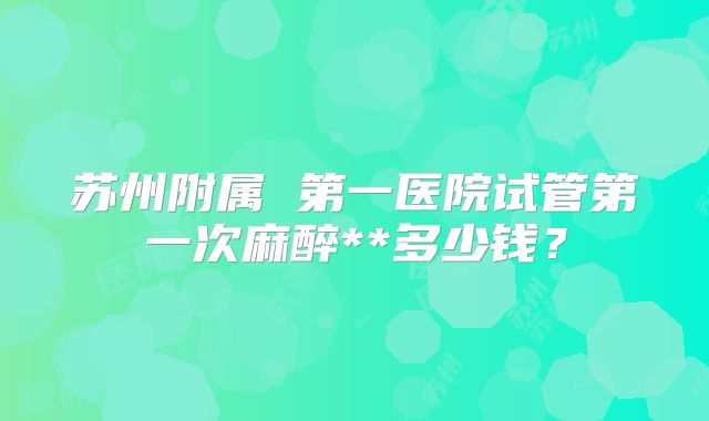 苏州附属 第一医院试管第一次麻醉**多少钱?