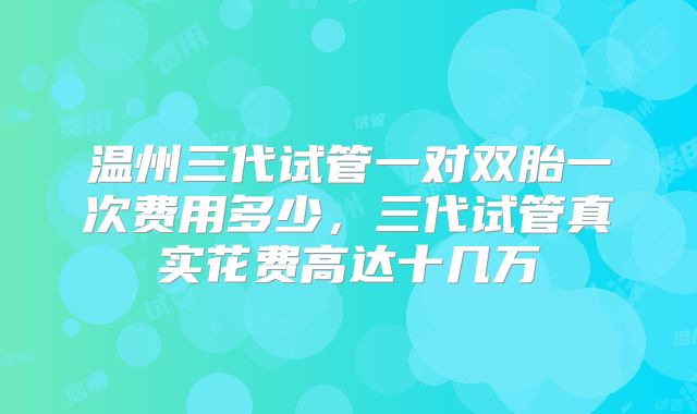 温州三代试管一对双胎一次费用多少,三代试管真实花费高达十几万
