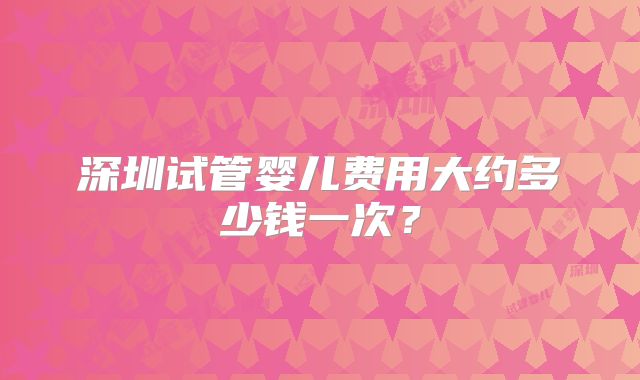 深圳试管婴儿费用大约多少钱一次？