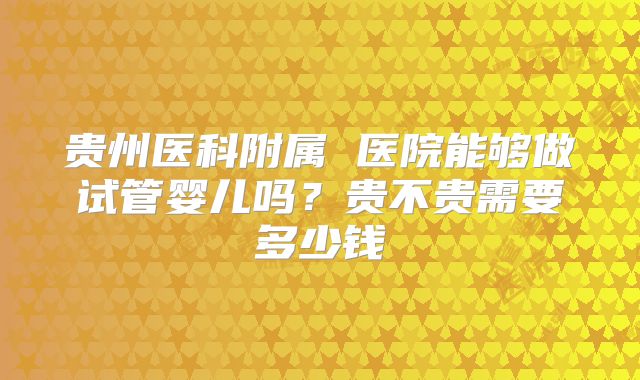 贵州医科附属 医院能够做试管婴儿吗？贵不贵需要多少钱