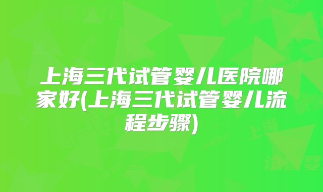 上海三代试管婴儿医院哪家好(上海三代试管婴儿流程步骤)