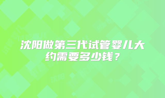 沈阳做第三代试管婴儿大约需要多少钱?