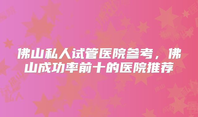 佛山私人试管医院参考，佛山成功率前十的医院推荐