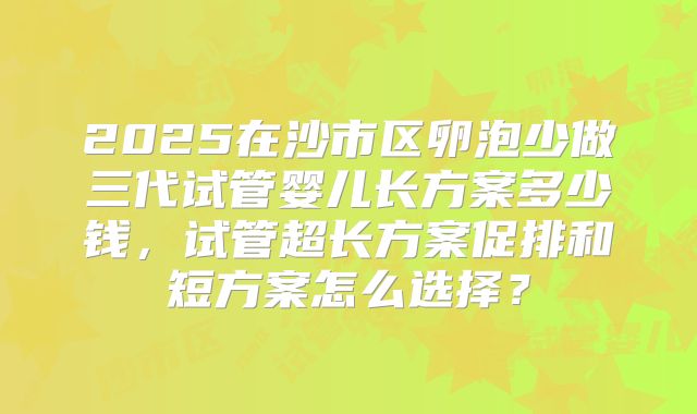 2025在沙市区卵泡少做三代试管婴儿长方案多少钱，试管超长方案促排和短方案怎么选择？
