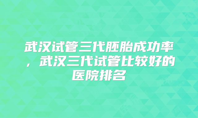 武汉试管三代胚胎成功率,武汉三代试管比较好的医院排名