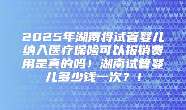 2025年湖南将试管婴儿纳入医疗保险可以报销费用是真的吗！湖南试管婴儿多少钱一次？！