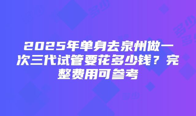 2025年单身去泉州做一次三代试管要花多少钱？完整费用可参考