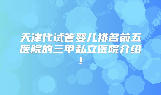 天津代试管婴儿排名前五医院的三甲私立医院介绍!