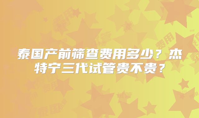 泰国产前筛查费用多少？杰特宁三代试管贵不贵？