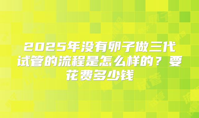 2025年没有卵子做三代试管的流程是怎么样的？要花费多少钱