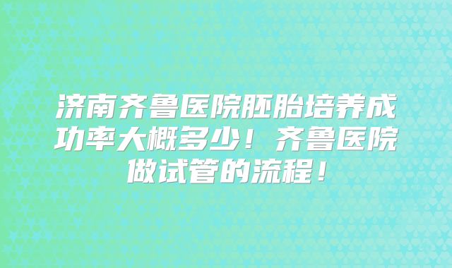 济南齐鲁医院胚胎培养成功率大概多少!齐鲁医院做试管的流程!