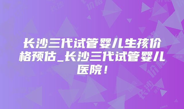长沙三代试管婴儿生孩价格预估_长沙三代试管婴儿医院！