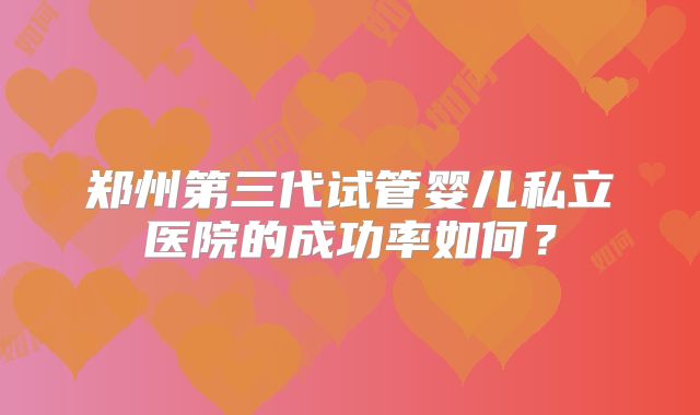 郑州第三代试管婴儿私立医院的成功率如何?