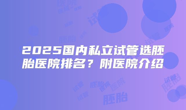 2025国内私立试管选胚胎医院排名?附医院介绍