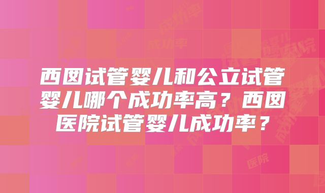 西囡试管婴儿和公立试管婴儿哪个成功率高？西囡医院试管婴儿成功率？