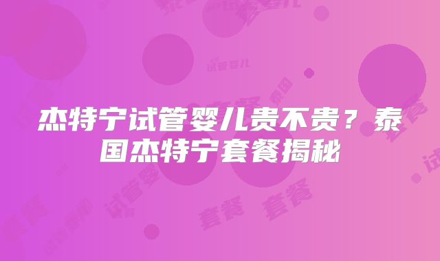 杰特宁试管婴儿贵不贵？泰国杰特宁套餐揭秘