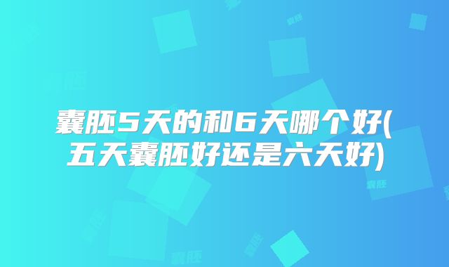 囊胚5天的和6天哪个好(五天囊胚好还是六天好)