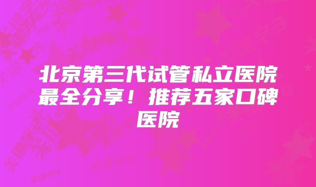 北京第三代试管私立医院最全分享!推荐五家口碑医院