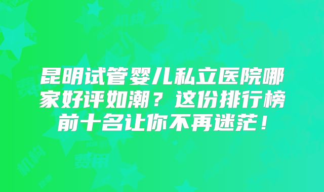 昆明试管婴儿私立医院哪家好评如潮？这份排行榜前十名让你不再迷茫！