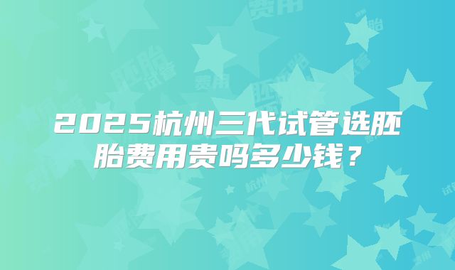 2025杭州三代试管选胚胎费用贵吗多少钱?