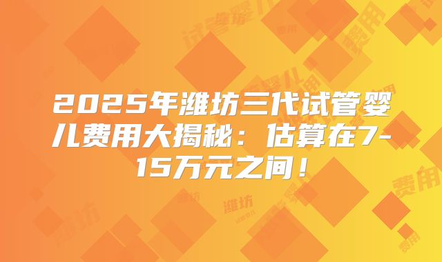 2025年潍坊三代试管婴儿费用大揭秘：估算在7-15万元之间！