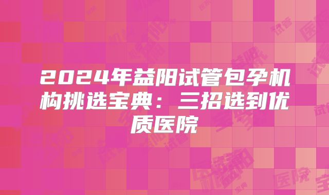 2024年益阳试管包孕机构挑选宝典：三招选到优质医院