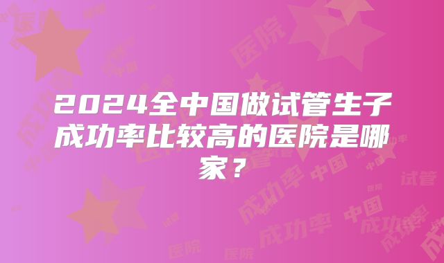 2024全中国做试管生子成功率比较高的医院是哪家?