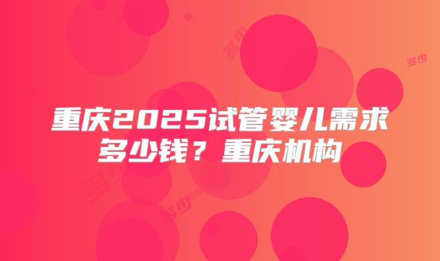 重庆2025试管婴儿需求多少钱？重庆机构
