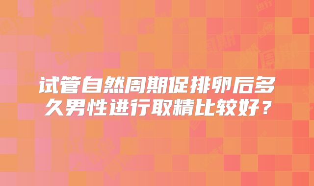 试管自然周期促排卵后多久男性进行取精比较好?
