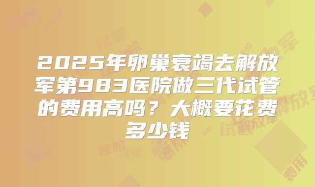 2025年卵巢衰竭去解放军第983医院做三代试管的费用高吗？大概要花费多少钱