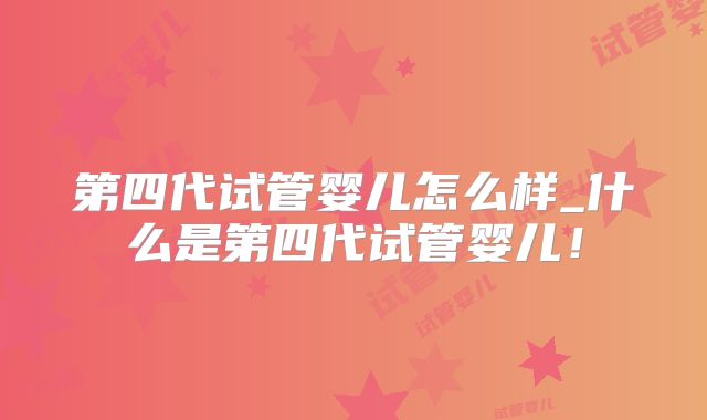 第四代试管婴儿怎么样_什么是第四代试管婴儿！