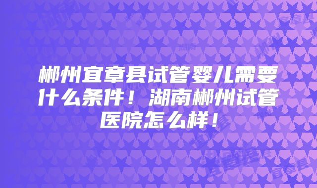 郴州宜章县试管婴儿需要什么条件！湖南郴州试管医院怎么样！
