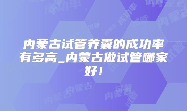 内蒙古试管养囊的成功率有多高_内蒙古做试管哪家好!