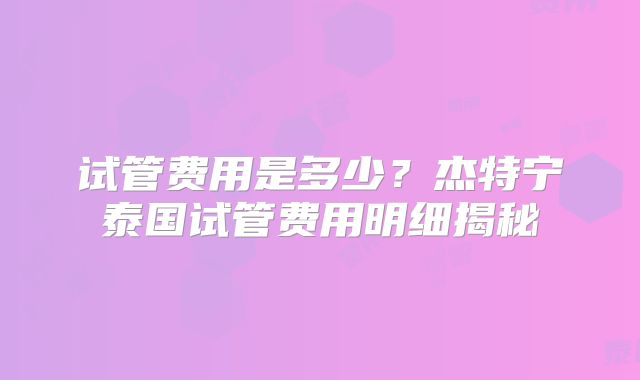 试管费用是多少?杰特宁泰国试管费用明细揭秘