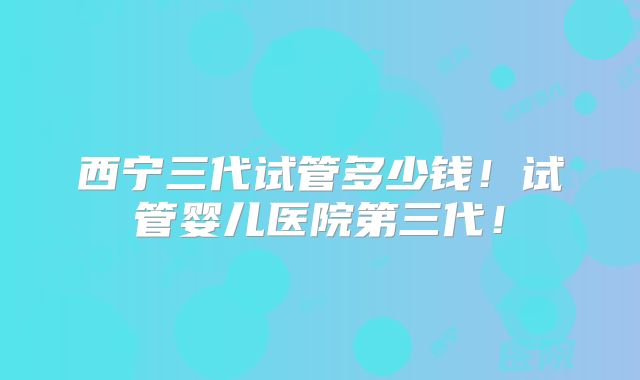 西宁三代试管多少钱！试管婴儿医院第三代！