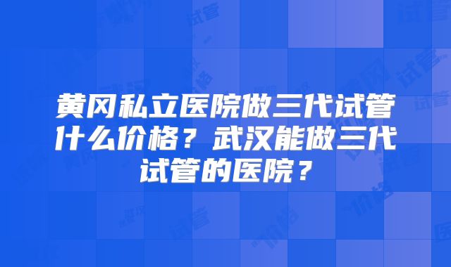 黄冈私立医院做三代试管什么价格？武汉能做三代试管的医院？