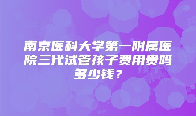 南京医科大学第一附属医院三代试管孩子费用贵吗多少钱?