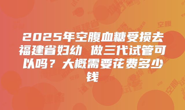 2025年空腹血糖受损去福建省妇幼 做三代试管可以吗？大概需要花费多少钱