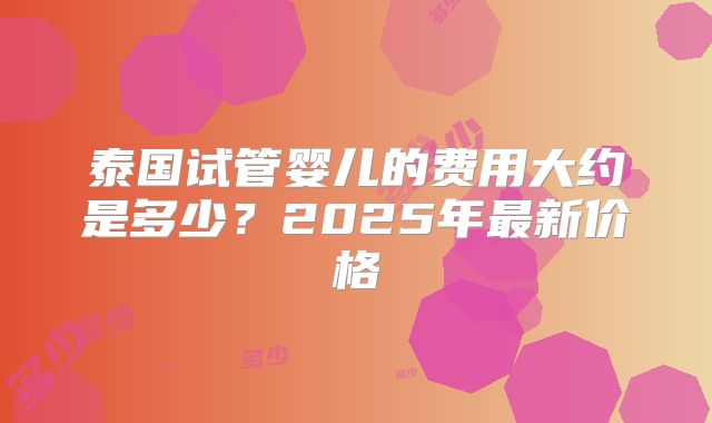 泰国试管婴儿的费用大约是多少?2025年最新价格