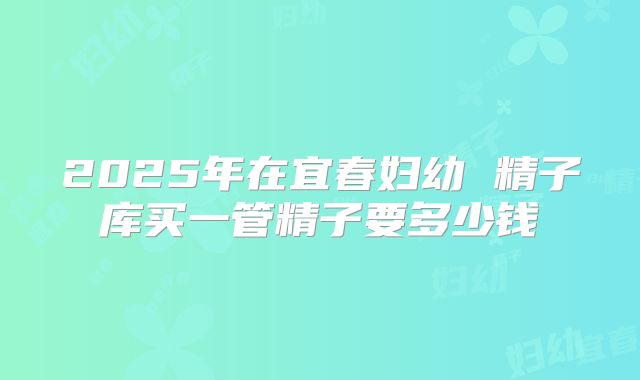 2025年在宜春妇幼 精子库买一管精子要多少钱