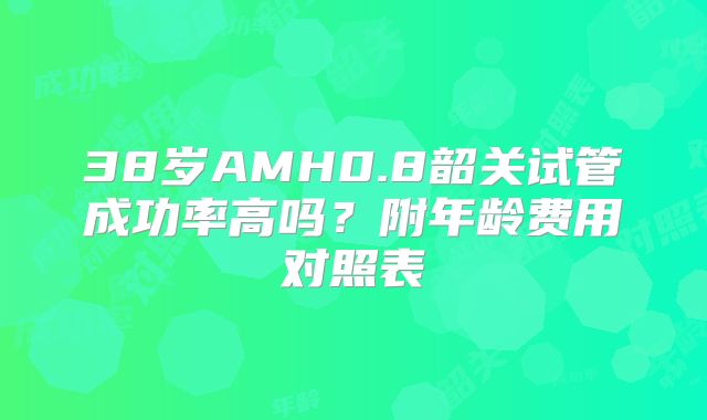38岁AMH0.8韶关试管成功率高吗？附年龄费用对照表